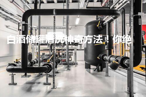 白酒储罐清洗神奇方法！你绝对想不到的妙招，一看就上瘾！