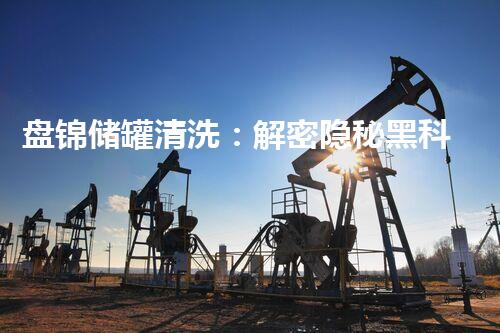 盘锦储罐清洗：解密隐秘黑科技！