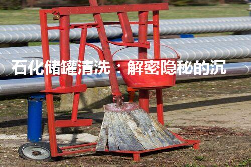 石化储罐清洗：解密隐秘的沉淀，揭开千年之谜！