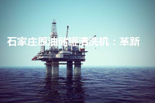 石家庄原油储罐清洗机：革新技术助力环保产业，如何实现高效清洗？