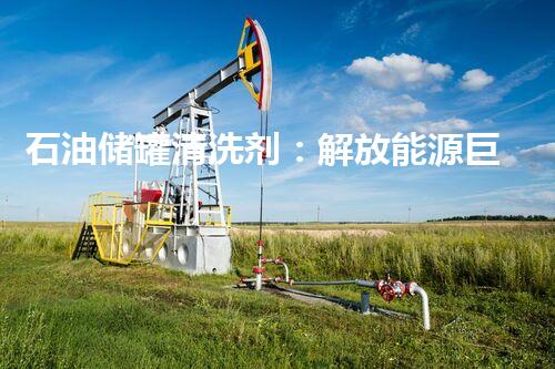 石油储罐清洗剂：解放能源巨兽，激发产业新动力！