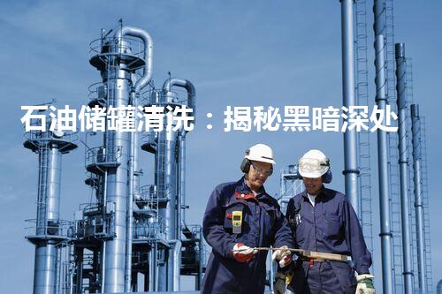 石油储罐清洗：揭秘黑暗深处的隐患！