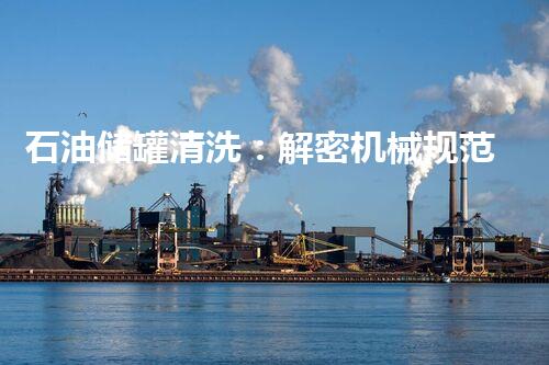 石油储罐清洗：解密机械规范，揭秘隐匿的能源巨头！