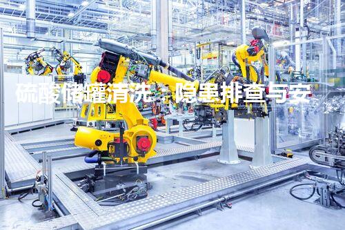 硫酸储罐清洗：隐患排查与安全防护！