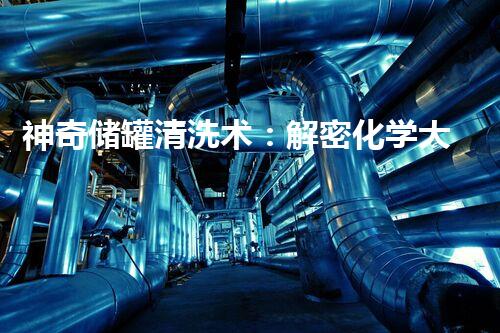 神奇储罐清洗术：解密化学大招！