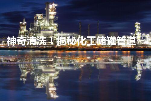 神奇清洗！揭秘化工储罐管道清洗的绝密技术，你绝对想不到！