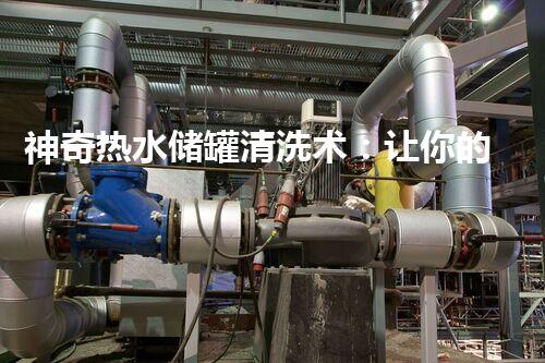 神奇热水储罐清洗术：让你的家变得焕然一新！