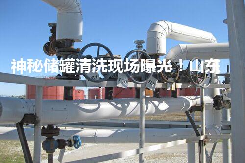 神秘储罐清洗现场曝光！山东惊人景象引发猜想，真相究竟是什么？