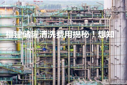福建储罐清洗费用揭秘！想知道清洗一座储罐需要多少钱吗？