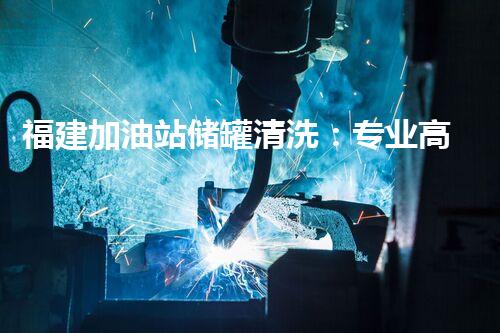 福建加油站储罐清洗：专业高效，安全无忧