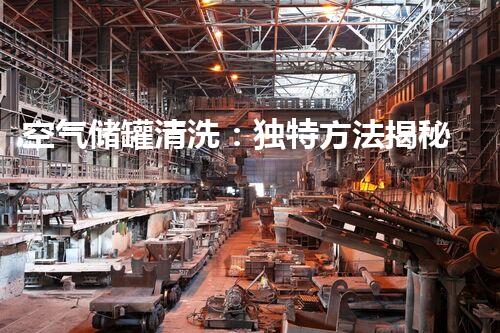 空气储罐清洗：独特方法揭秘，你知道吗？
