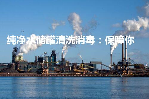 纯净水储罐清洗消毒：保障你饮水安全的关键！