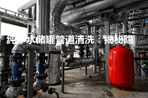 纯净水储罐管道清洗：揭秘隐匿的污染源！