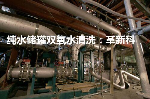 纯水储罐双氧水清洗：革新科技，彻底消除污染！