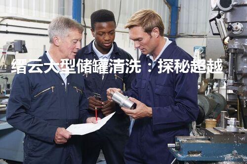 缙云大型储罐清洗：探秘超越想象的巨大工程！