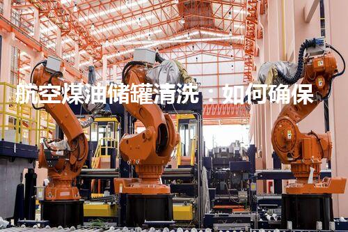 航空煤油储罐清洗：如何确保安全高效？