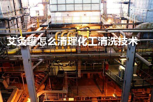 艾灸罐怎么清理化工清洗技术的关键点与挑战：你必须知道的施工诀窍与应对策略！