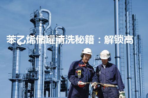 苯乙烯储罐清洗秘籍：解锁高效无残留，保障生产安全！