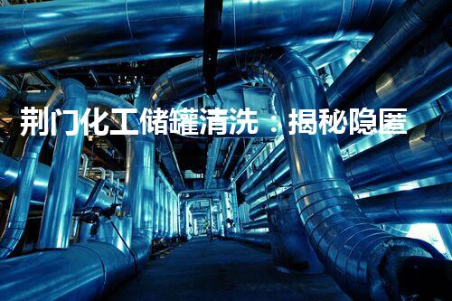 荆门化工储罐清洗：揭秘隐匿的危险，保护生命安全！