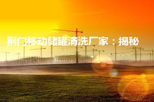 荆门移动储罐清洗厂家：揭秘隐匿的清洁大师！