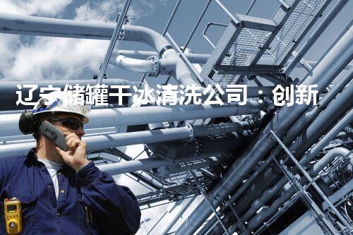 辽宁储罐干冰清洗公司：创新技术让储罐焕然一新，你知道干冰能做到这么神奇吗？