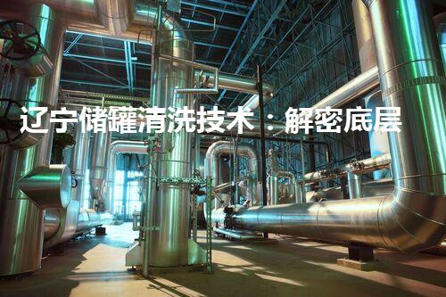 辽宁储罐清洗技术：解密底层秘密，揭开隐匿的工业奥秘！