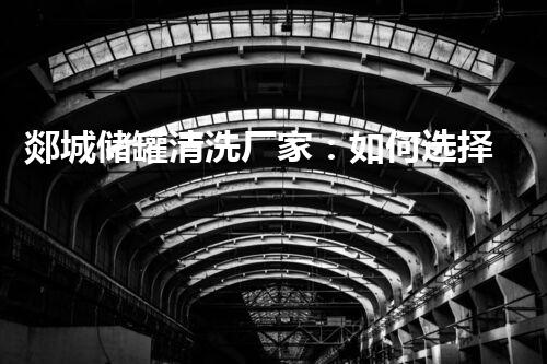 郯城储罐清洗厂家：如何选择专业清洗服务提升设备使用寿命与安全性