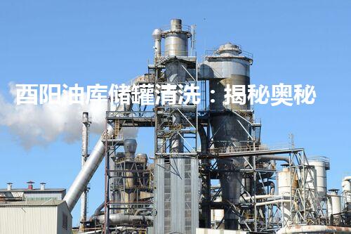 酉阳油库储罐清洗：揭秘奥秘的地下清洗工程？