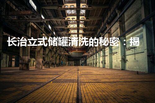 长治立式储罐清洗的秘密：揭秘安全与效率的双重保障！