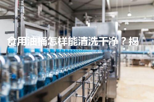 食用油桶怎样能清洗干净？揭秘四大神奇妙招让你惊叹！