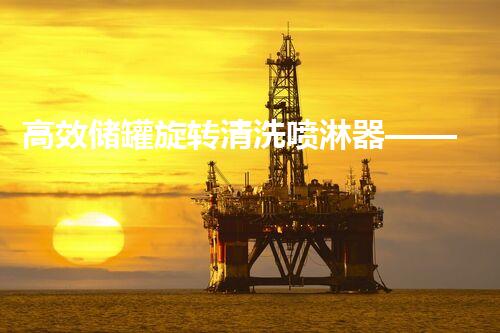 高效储罐旋转清洗喷淋器——化工清洗新标杆