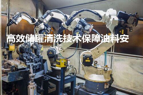 高效储罐清洗技术保障油料安全存储