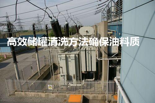 高效储罐清洗方法确保油料质量与安全