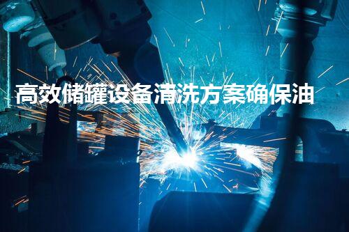 高效储罐设备清洗方案确保油料质量与安全