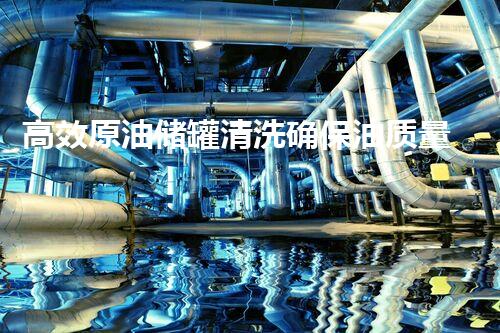 高效原油储罐清洗确保油质量量与安全