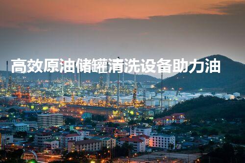 高效原油储罐清洗设备助力油品安全存储与运输
