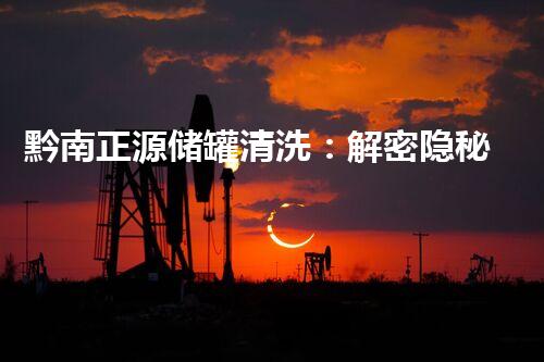 黔南正源储罐清洗：解密隐秘黑匣子，揭开沉睡的秘密！